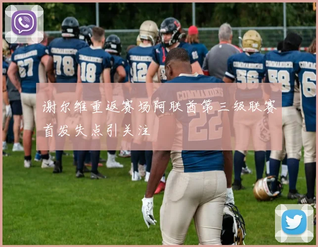 谢尔维重返赛场阿联酋第三级联赛首发失点引关注