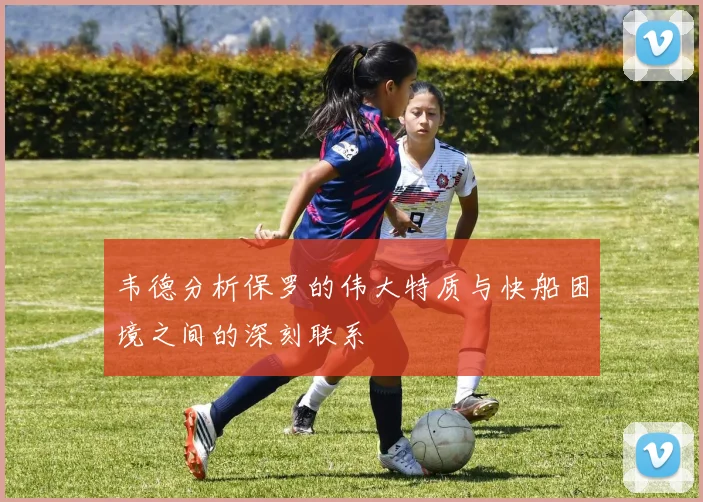 韦德分析保罗的伟大特质与快船困境之间的深刻联系
