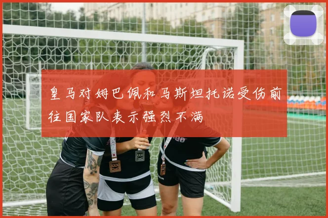 皇马对姆巴佩和马斯坦托诺受伤前往国家队表示强烈不满
