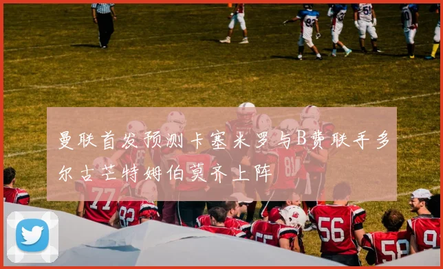 曼联首发预测卡塞米罗与B费联手多尔古芒特姆伯莫齐上阵
