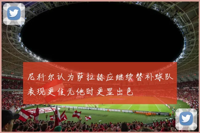 尼科尔认为萨拉赫应继续替补球队表现更佳无他时更显出色