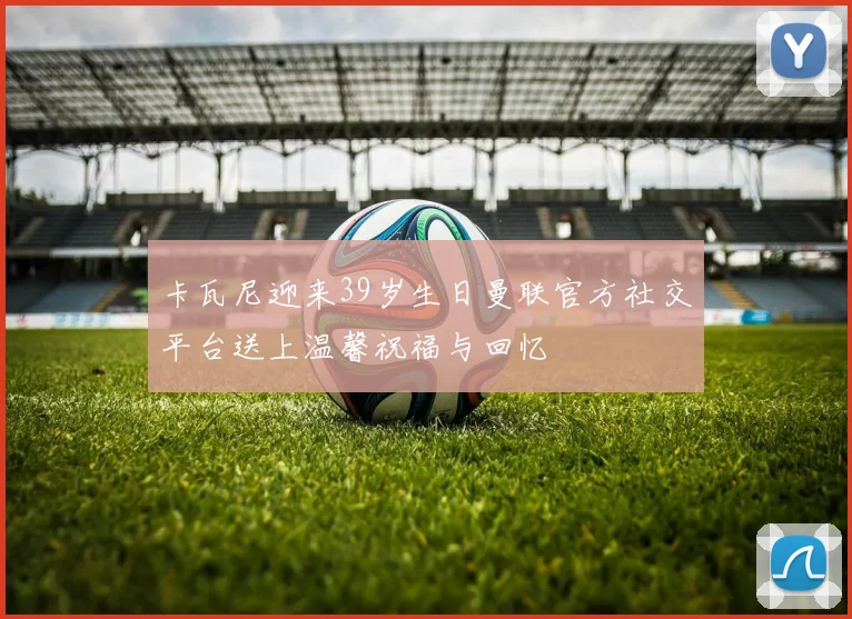 卡瓦尼迎来39岁生日曼联官方社交平台送上温馨祝福与回忆