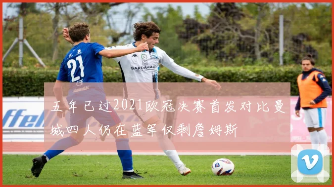 五年已过2021欧冠决赛首发对比曼城四人仍在蓝军仅剩詹姆斯