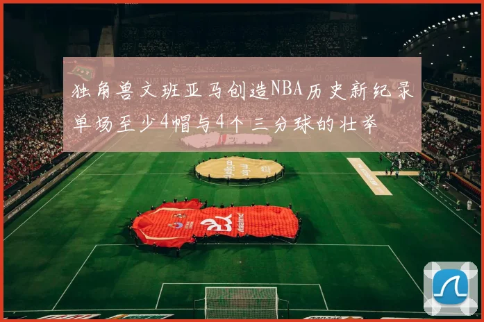 独角兽文班亚马创造NBA历史新纪录单场至少4帽与4个三分球的壮举