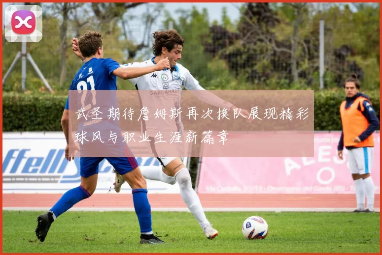 武圣期待詹姆斯再次换队展现精彩球风与职业生涯新篇章