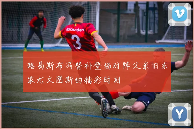 路易斯布冯替补登场对阵父亲旧东家尤文图斯的精彩时刻
