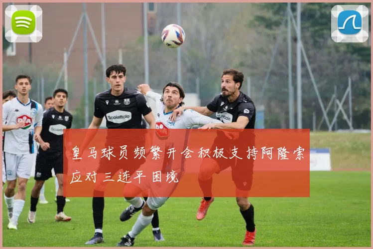 皇马球员频繁开会积极支持阿隆索应对三连平困境