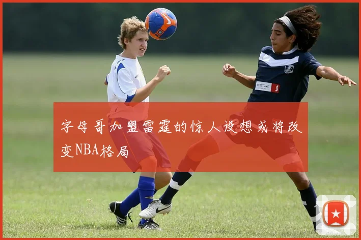 字母哥加盟雷霆的惊人设想或将改变NBA格局
