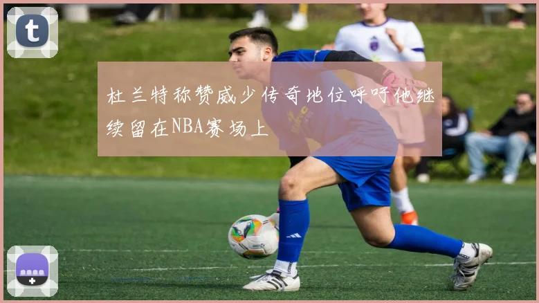 杜兰特称赞威少传奇地位呼吁他继续留在NBA赛场上