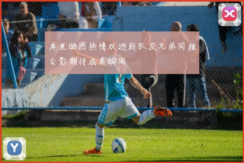 库里晒图热情欢迎新队友兄弟同框合影期待成真瞬间