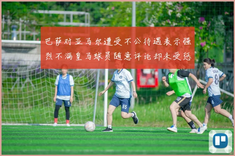 巴萨对亚马尔遭受不公待遇表示强烈不满皇马球员随意评论却未受惩罚