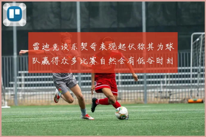 雷迪克谈东契奇表现起伏称其为球队赢得众多比赛自然会有低谷时刻