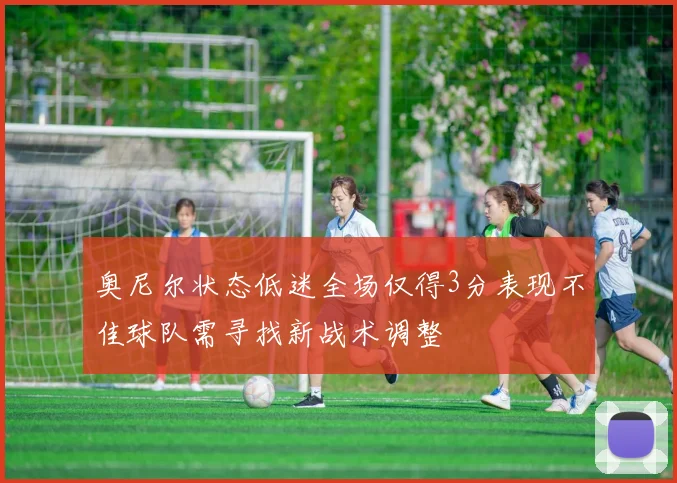 奥尼尔状态低迷全场仅得3分表现不佳球队需寻找新战术调整