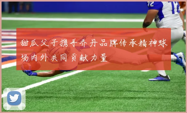 甜瓜父子携手乔丹品牌传承精神球场内外共同贡献力量