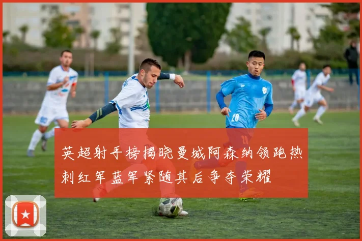 英超射手榜揭晓曼城阿森纳领跑热刺红军蓝军紧随其后争夺荣耀