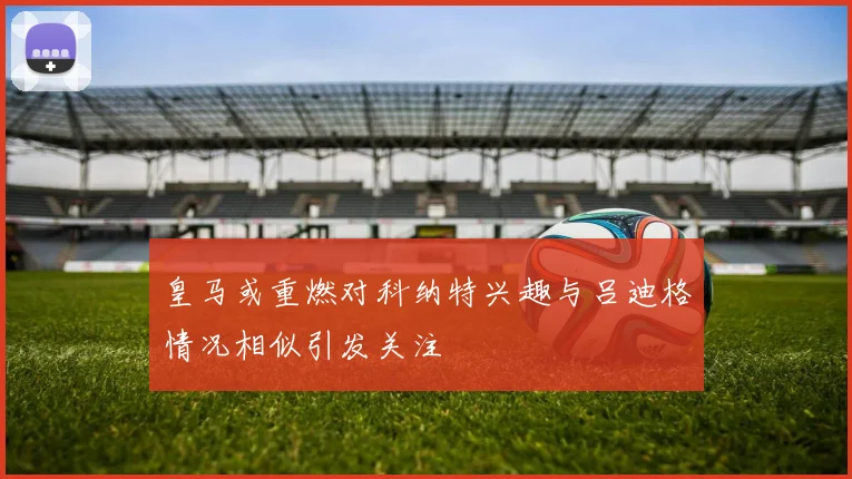 皇马或重燃对科纳特兴趣与吕迪格情况相似引发关注