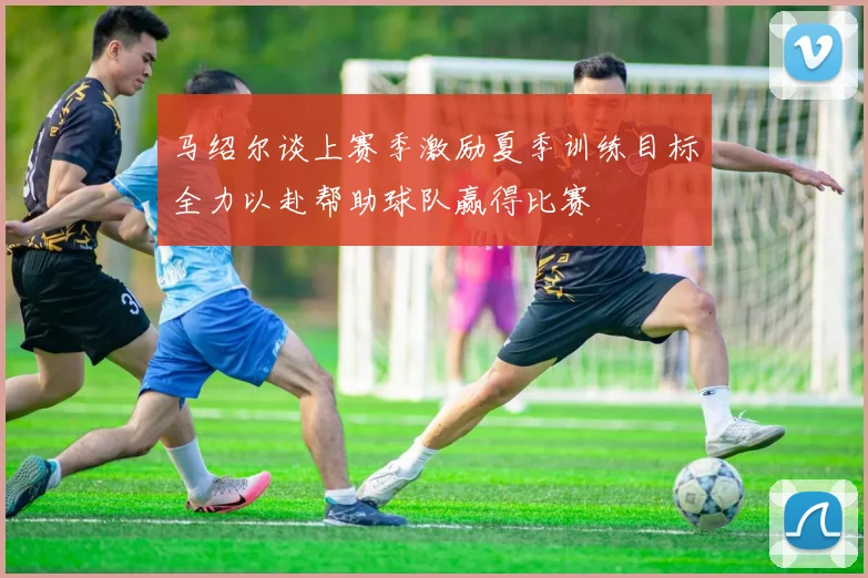 马绍尔谈上赛季激励夏季训练目标全力以赴帮助球队赢得比赛