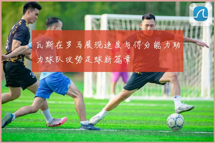瓦斯在罗马展现速度与得分能力助力球队攻势足球新篇章