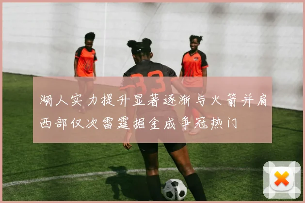 湖人实力提升显著逐渐与火箭并肩西部仅次雷霆掘金成争冠热门