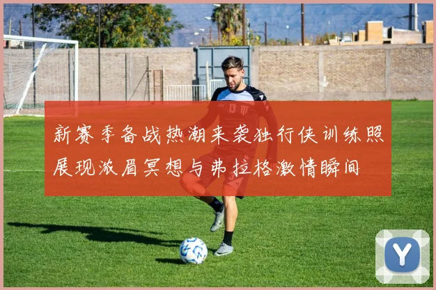 新赛季备战热潮来袭独行侠训练照展现浓眉冥想与弗拉格激情瞬间