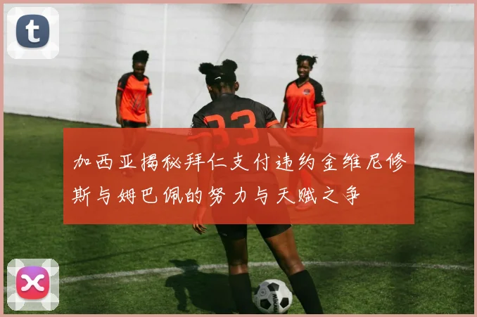 加西亚揭秘拜仁支付违约金维尼修斯与姆巴佩的努力与天赋之争