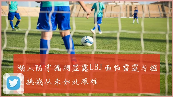 湖人防守漏洞显露LBJ面临雷霆与掘金挑战从未如此艰难