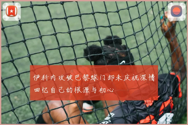 伊科内攻破巴黎球门却未庆祝深情回忆自己的根源与初心