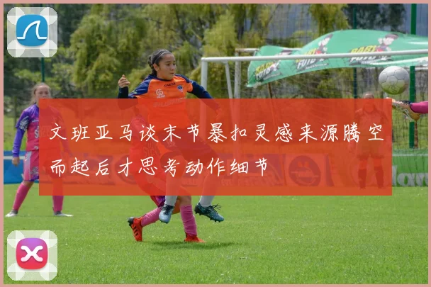 文班亚马谈末节暴扣灵感来源腾空而起后才思考动作细节